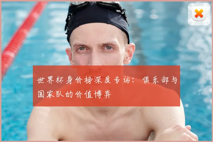 世界杯身价榜深度专访：俱乐部与国家队的价值博弈