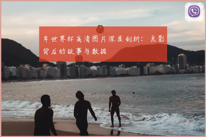 年世界杯高清图片深度剖析：光影背后的故事与数据
