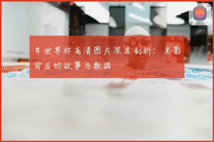 年世界杯高清图片深度剖析：光影背后的故事与数据