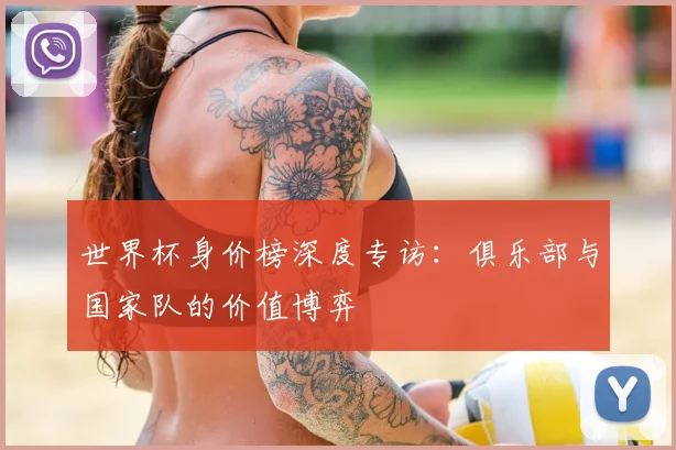 世界杯身价榜深度专访：俱乐部与国家队的价值博弈