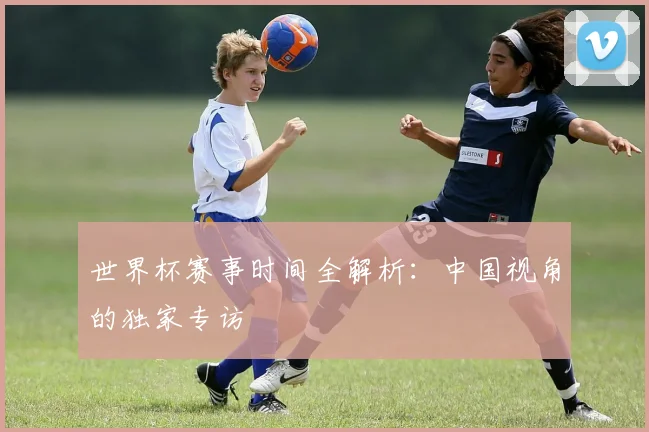 世界杯赛事时间全解析：中国视角的独家专访